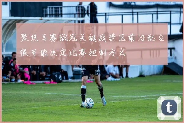 聚焦马赛欧冠关键战禁区前沿配合很可能决定比赛控制方式