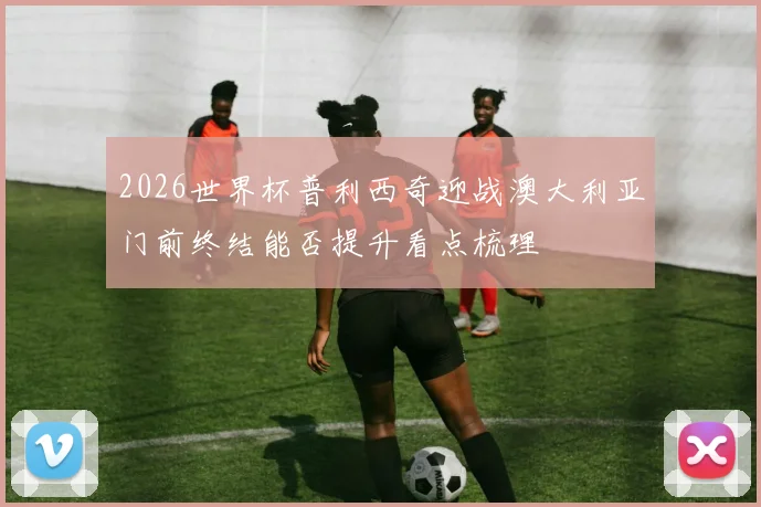 2026世界杯普利西奇迎战澳大利亚门前终结能否提升看点梳理