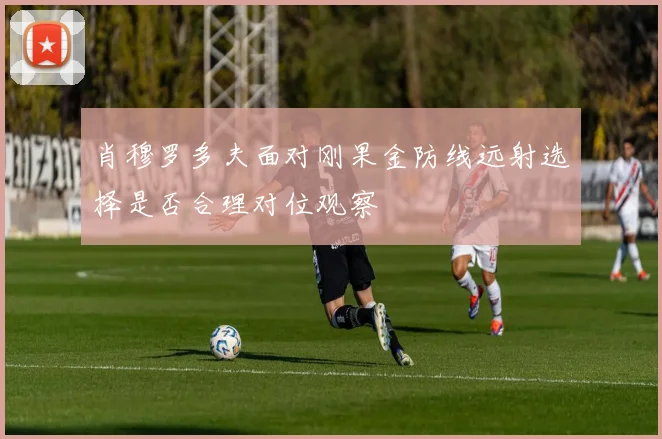 肖穆罗多夫面对刚果金防线远射选择是否合理对位观察