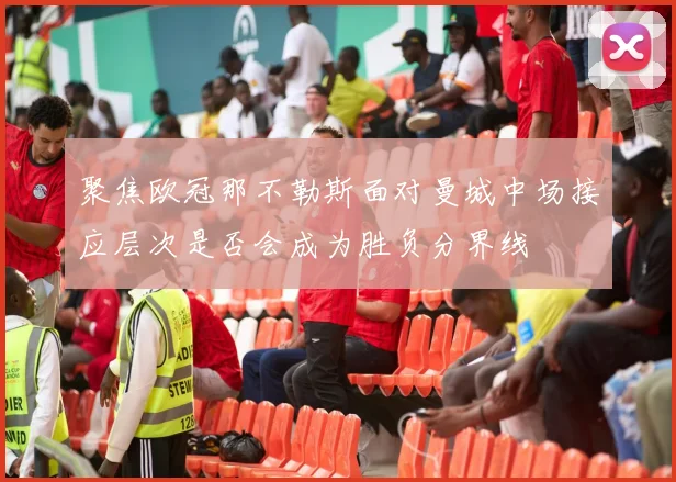 聚焦欧冠那不勒斯面对曼城中场接应层次是否会成为胜负分界线