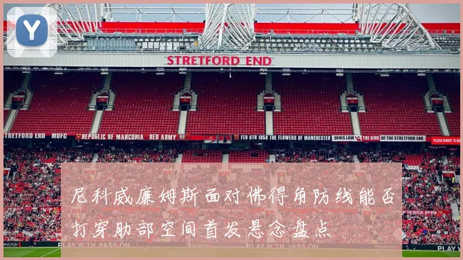 尼科威廉姆斯面对佛得角防线能否打穿肋部空间首发悬念盘点