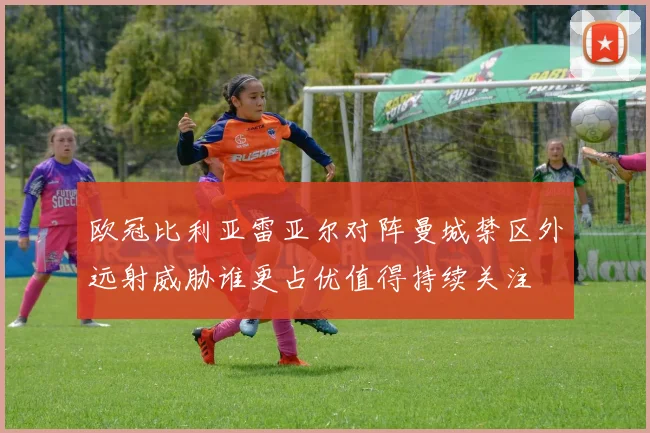 欧冠比利亚雷亚尔对阵曼城禁区外远射威胁谁更占优值得持续关注