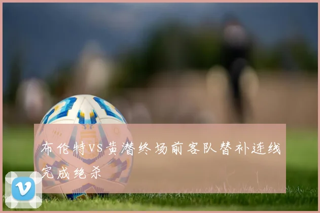 布伦特vs黄潜终场前客队替补连线完成绝杀