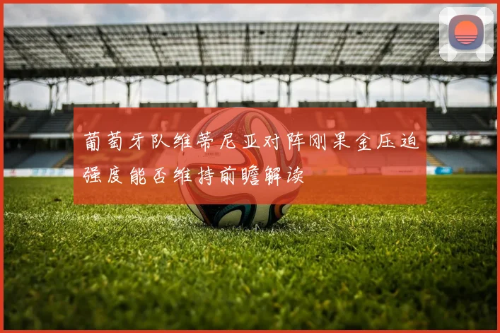 葡萄牙队维蒂尼亚对阵刚果金压迫强度能否维持前瞻解读