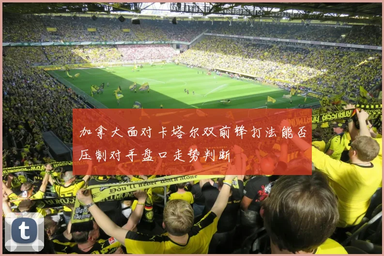加拿大面对卡塔尔双前锋打法能否压制对手盘口走势判断