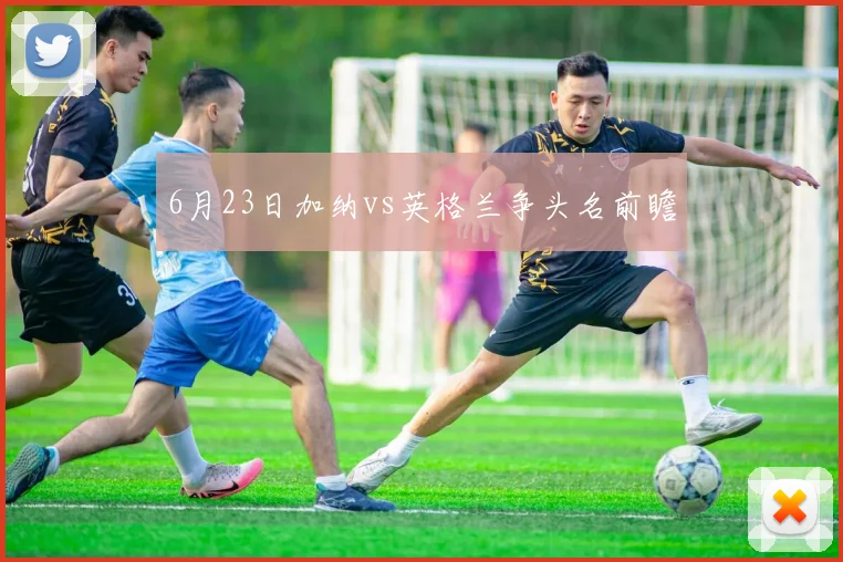 6月23日加纳vs英格兰争头名前瞻
