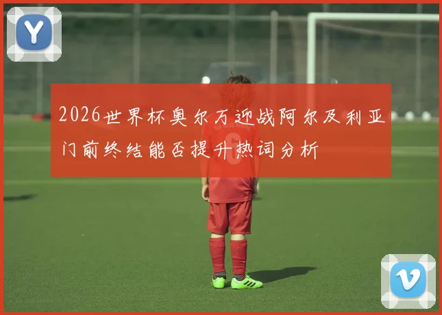 2026世界杯奥尔万迎战阿尔及利亚门前终结能否提升热词分析