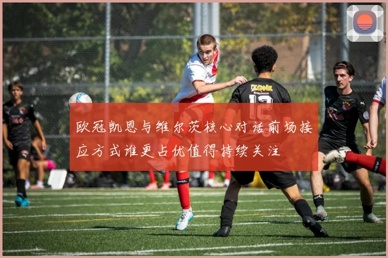 欧冠凯恩与维尔茨核心对话前场接应方式谁更占优值得持续关注
