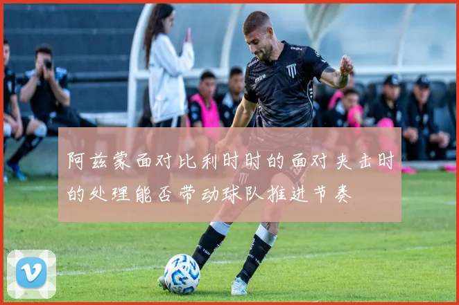 阿兹蒙面对比利时时的面对夹击时的处理能否带动球队推进节奏