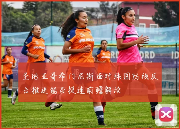 圣地亚哥希门尼斯面对韩国防线反击推进能否提速前瞻解读