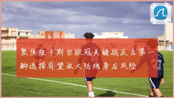 聚焦纽卡斯尔欧冠关键战反击第一脚选择有望放大防线身后风险