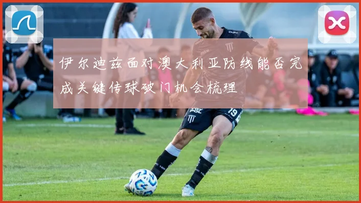 伊尔迪兹面对澳大利亚防线能否完成关键传球破门机会梳理