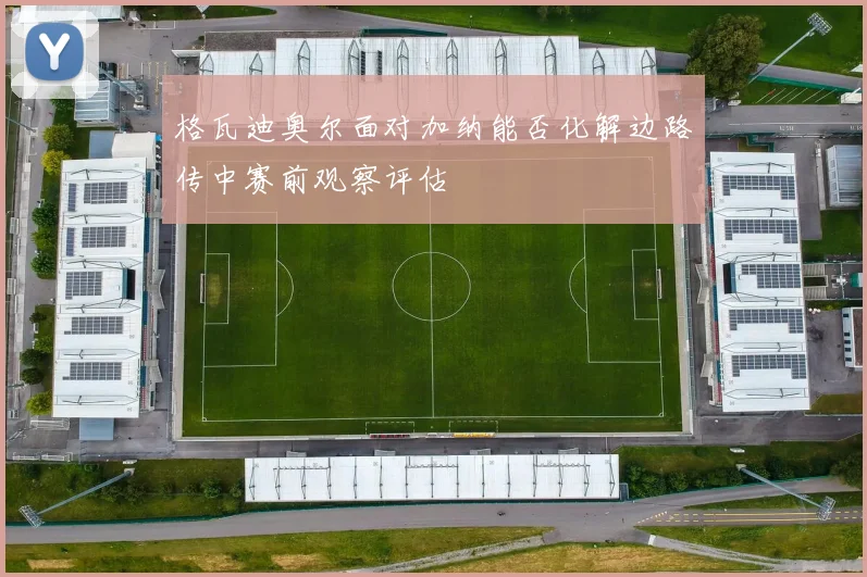 格瓦迪奥尔面对加纳能否化解边路传中赛前观察评估