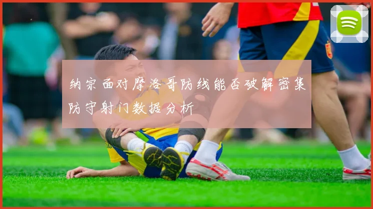 纳宗面对摩洛哥防线能否破解密集防守射门数据分析