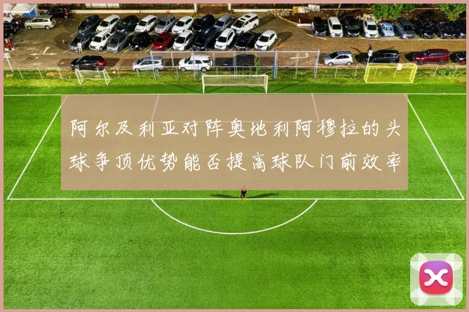 阿尔及利亚对阵奥地利阿穆拉的头球争顶优势能否提高球队门前效率