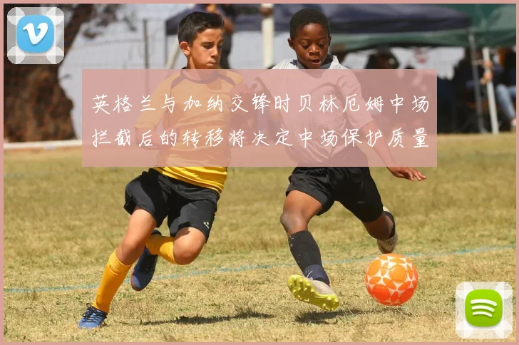 英格兰与加纳交锋时贝林厄姆中场拦截后的转移将决定中场保护质量