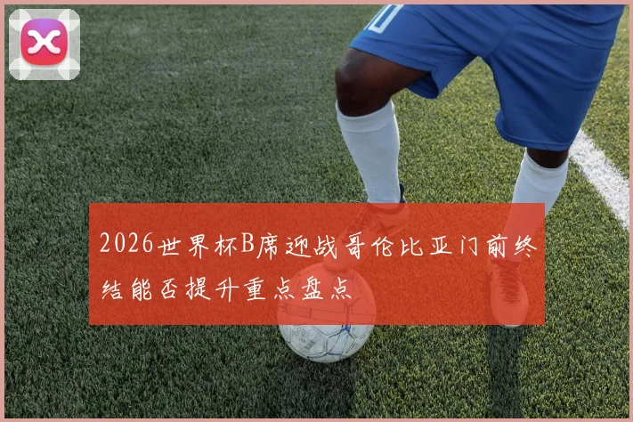 2026世界杯B席迎战哥伦比亚门前终结能否提升重点盘点