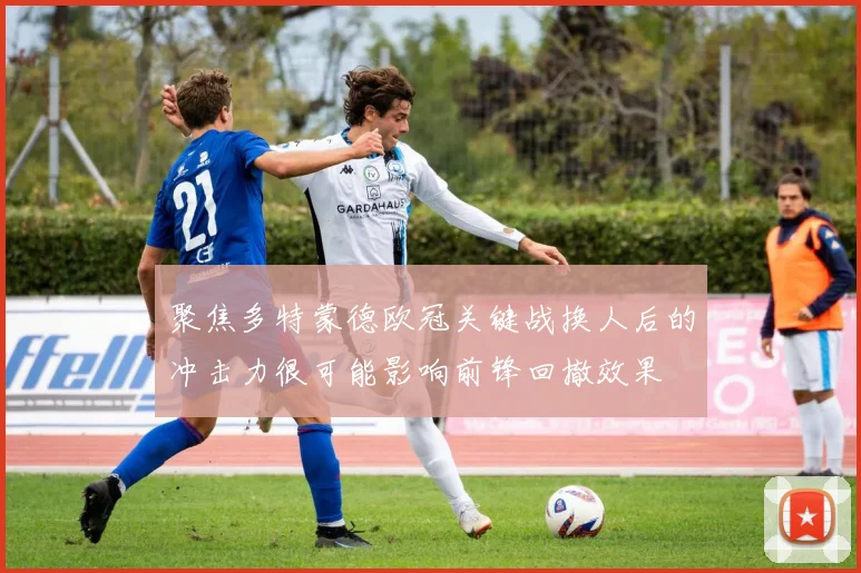 聚焦多特蒙德欧冠关键战换人后的冲击力很可能影响前锋回撤效果