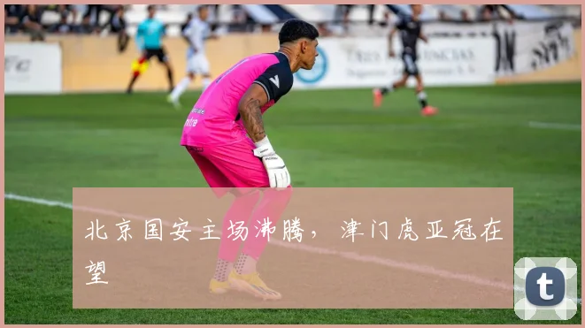 北京国安主场沸腾，津门虎亚冠在望