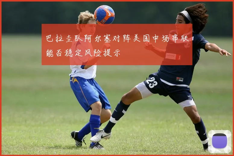 巴拉圭队阿尔塞对阵美国中场串联能否稳定风险提示