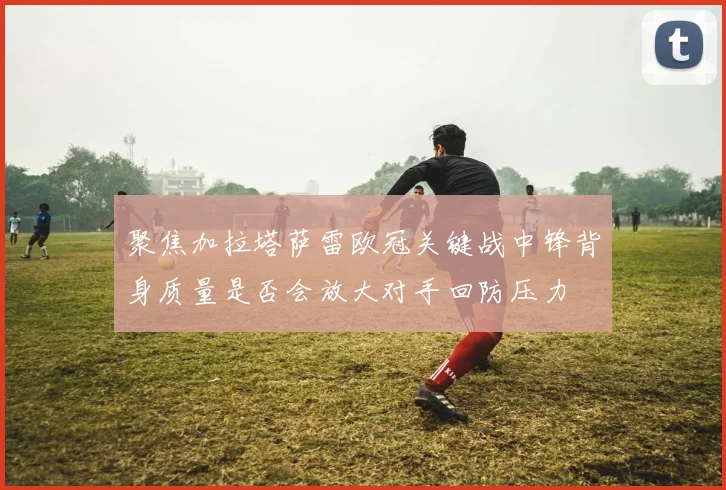 聚焦加拉塔萨雷欧冠关键战中锋背身质量是否会放大对手回防压力