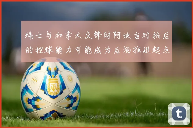 瑞士与加拿大交锋时阿坎吉对抗后的控球能力可能成为后场推进起点