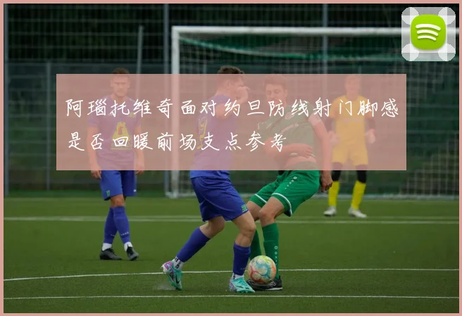 阿瑙托维奇面对约旦防线射门脚感是否回暖前场支点参考