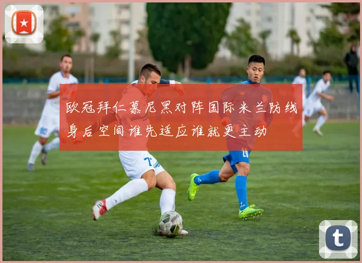 欧冠拜仁慕尼黑对阵国际米兰防线身后空间谁先适应谁就更主动