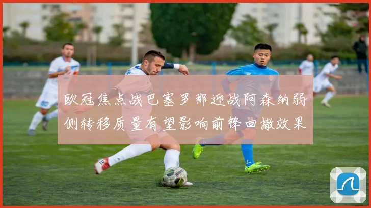 欧冠焦点战巴塞罗那迎战阿森纳弱侧转移质量有望影响前锋回撤效果