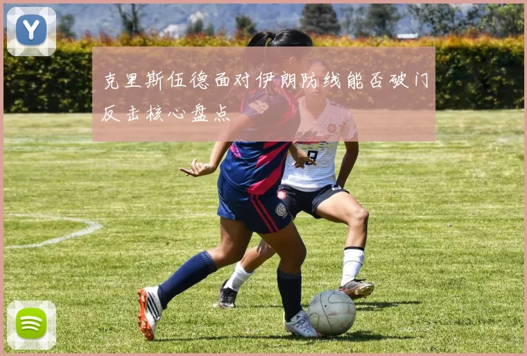 克里斯伍德面对伊朗防线能否破门反击核心盘点