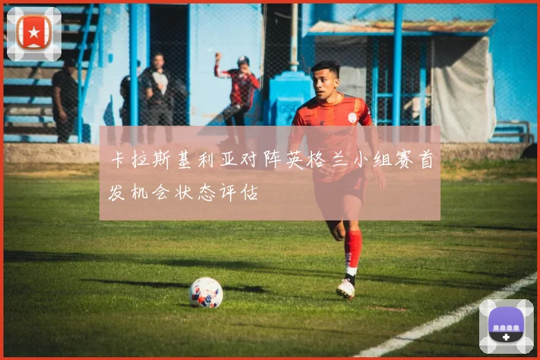 卡拉斯基利亚对阵英格兰小组赛首发机会状态评估