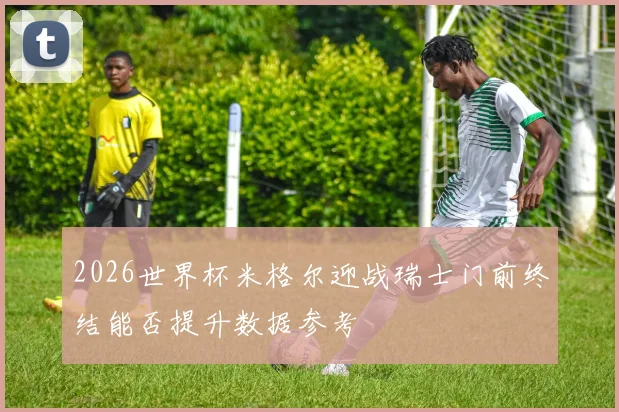 2026世界杯米格尔迎战瑞士门前终结能否提升数据参考