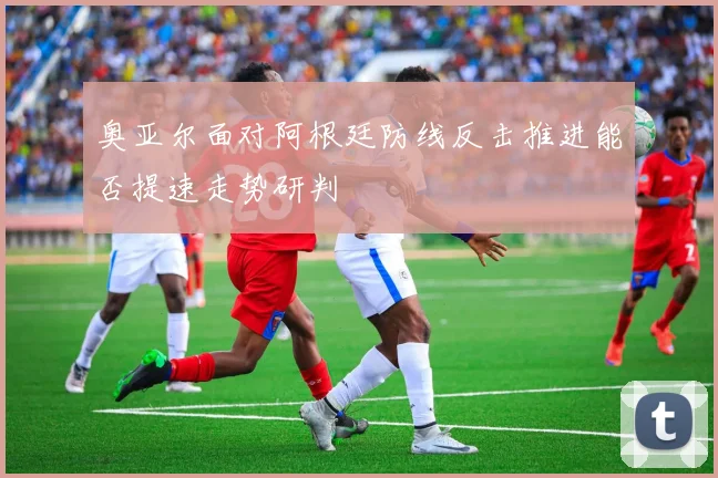 奥亚尔面对阿根廷防线反击推进能否提速走势研判